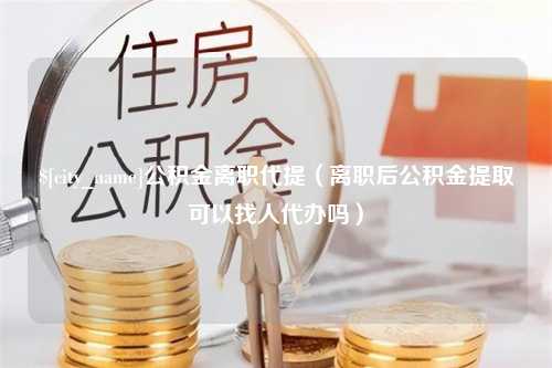 公主岭公积金离职代提（离职后公积金提取可以找人代办吗）